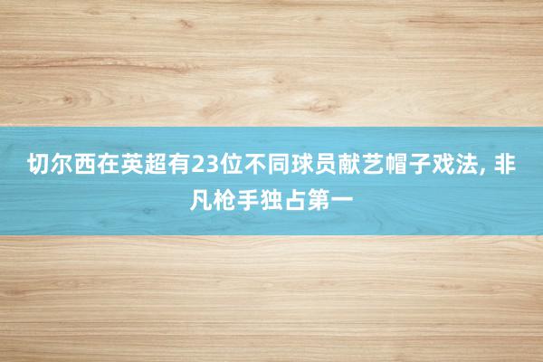 切尔西在英超有23位不同球员献艺帽子戏法, 非凡枪手独占第一