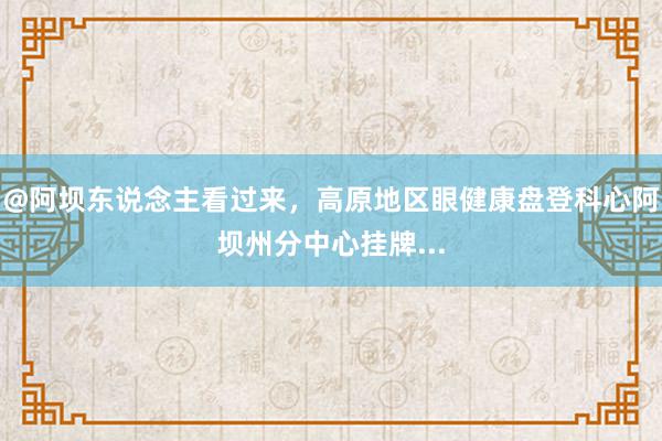 @阿坝东说念主看过来，高原地区眼健康盘登科心阿坝州分中心挂牌...