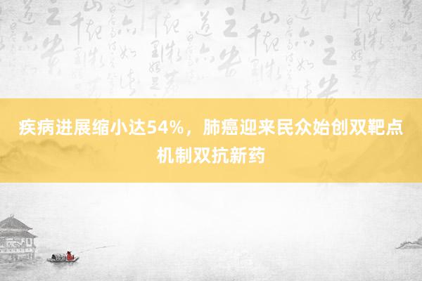 疾病进展缩小达54%，肺癌迎来民众始创双靶点机制双抗新药