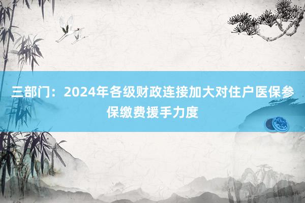 三部门：2024年各级财政连接加大对住户医保参保缴费援手力度