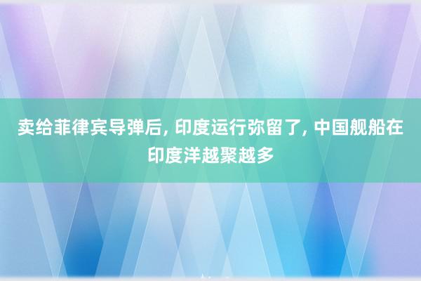 卖给菲律宾导弹后, 印度运行弥留了, 中国舰船在印度洋越聚越多