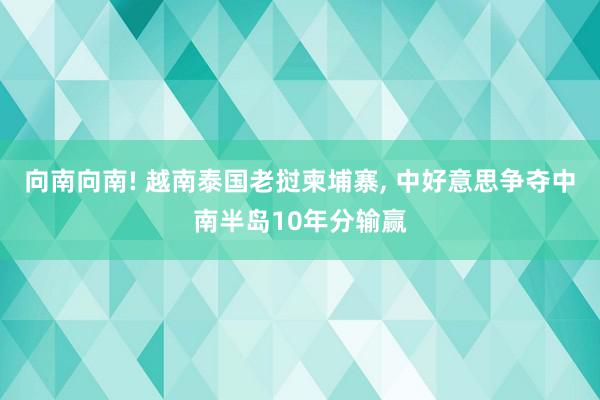 向南向南! 越南泰国老挝柬埔寨, 中好意思争夺中南半岛10年分输赢