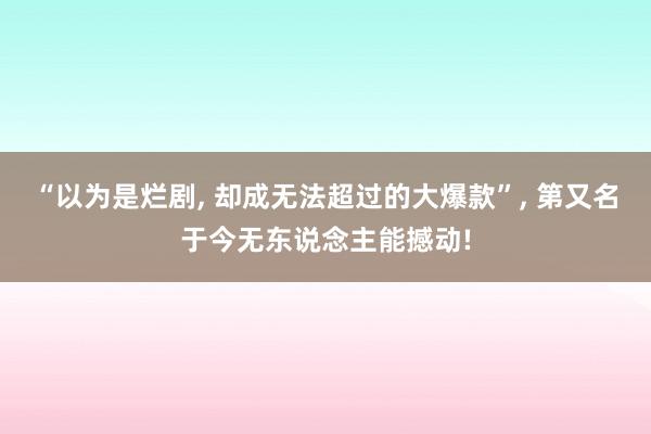 “以为是烂剧, 却成无法超过的大爆款”, 第又名于今无东说念主能撼动!