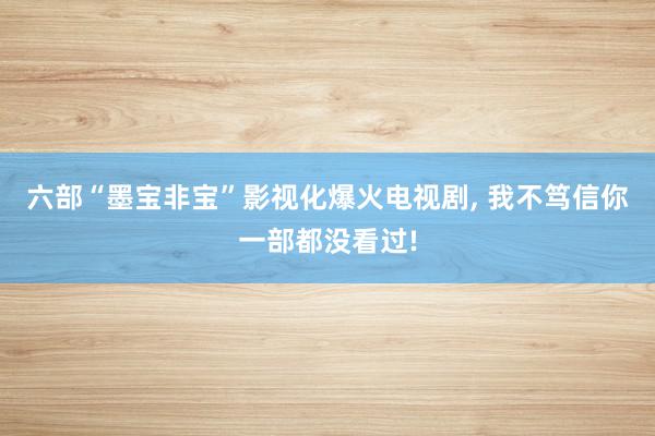 六部“墨宝非宝”影视化爆火电视剧, 我不笃信你一部都没看过!