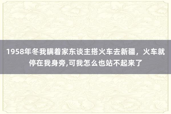 1958年冬我瞒着家东谈主搭火车去新疆，火车就停在我身旁,可我怎么也站不起来了