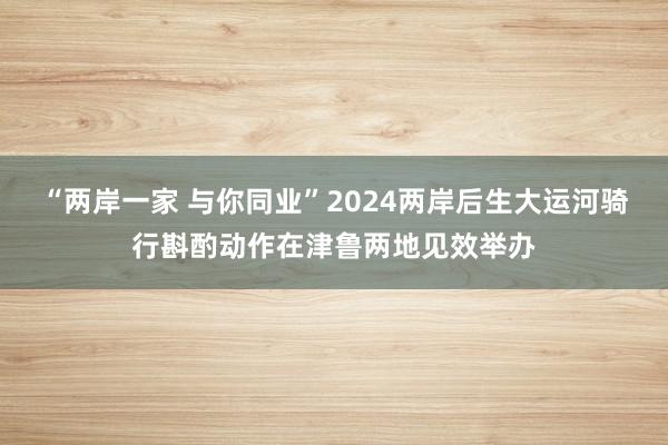 “两岸一家 与你同业”2024两岸后生大运河骑行斟酌动作在津鲁两地见效举办