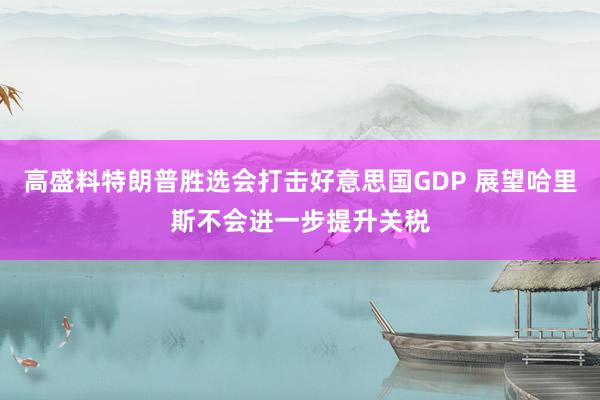 高盛料特朗普胜选会打击好意思国GDP 展望哈里斯不会进一步提升关税