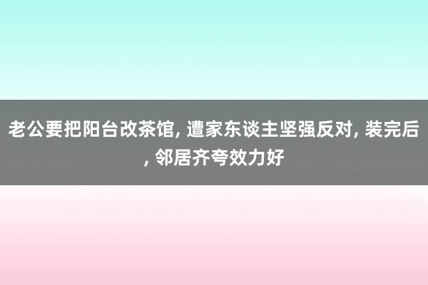 老公要把阳台改茶馆, 遭家东谈主坚强反对, 装完后, 邻居齐夸效力好