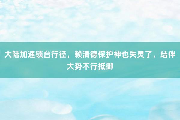 大陆加速锁台行径，赖清德保护神也失灵了，结伴大势不行抵御