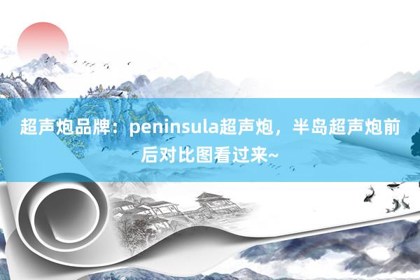 超声炮品牌：peninsula超声炮，半岛超声炮前后对比图看过来~