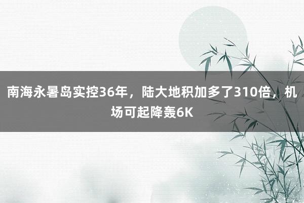 南海永暑岛实控36年，陆大地积加多了310倍，机场可起降轰6K