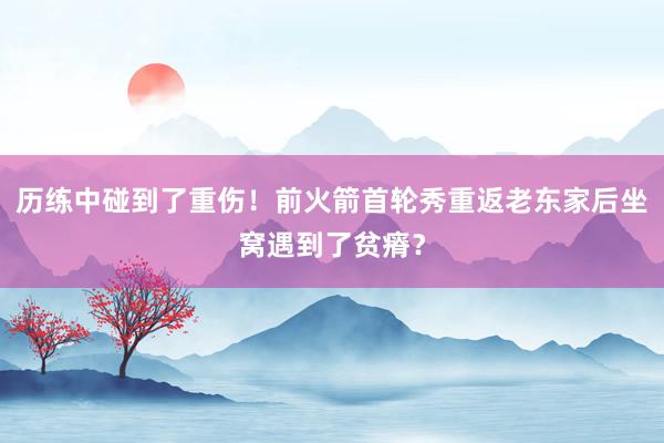 历练中碰到了重伤！前火箭首轮秀重返老东家后坐窝遇到了贫瘠？