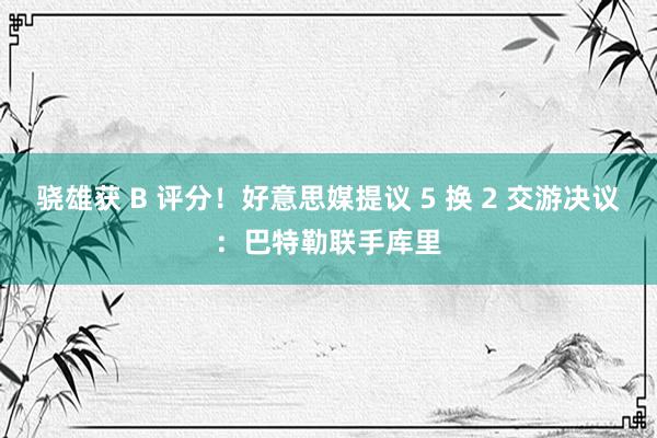 骁雄获 B 评分！好意思媒提议 5 换 2 交游决议：巴特勒联手库里