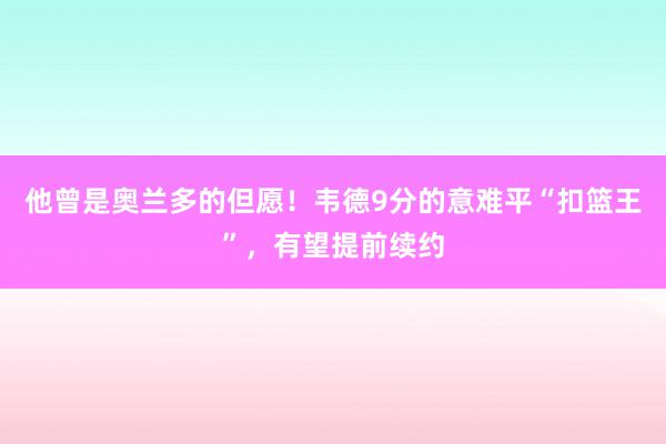 他曾是奥兰多的但愿！韦德9分的意难平“扣篮王”，有望提前续约