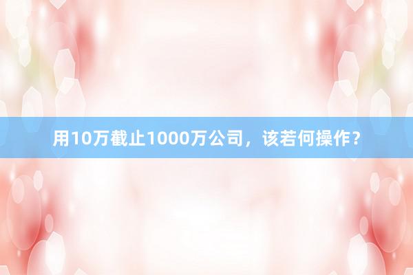 用10万截止1000万公司，该若何操作？