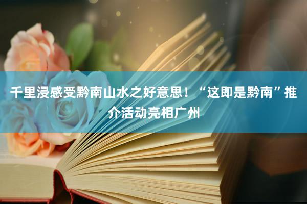 千里浸感受黔南山水之好意思！“这即是黔南”推介活动亮相广州