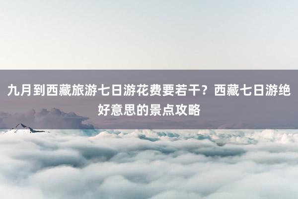 九月到西藏旅游七日游花费要若干？西藏七日游绝好意思的景点攻略