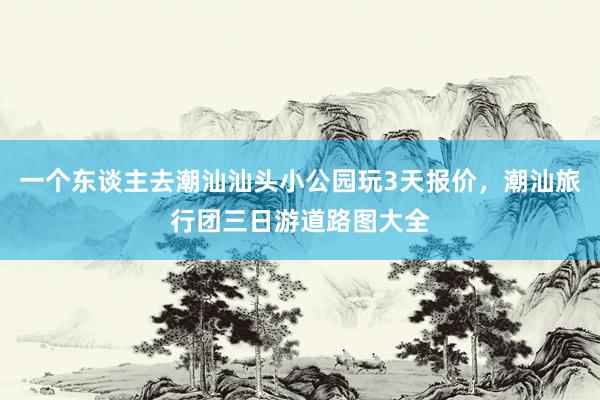 一个东谈主去潮汕汕头小公园玩3天报价，潮汕旅行团三日游道路图大全