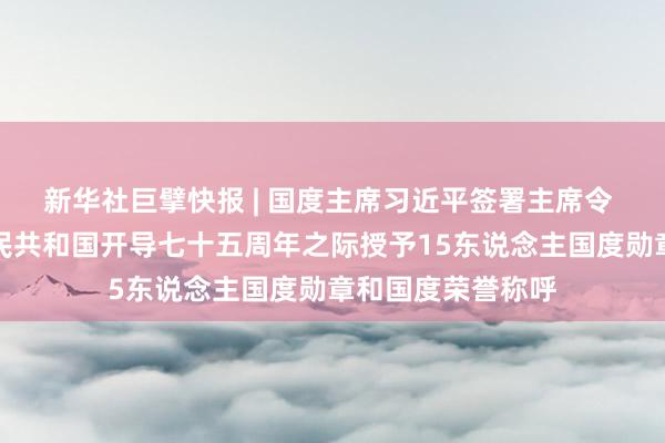 新华社巨擘快报 | 国度主席习近平签署主席令 在中华东说念主民共和国开导七十五周年之际授予15东说念主国度勋章和国度荣誉称呼