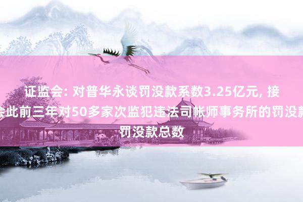 证监会: 对普华永谈罚没款系数3.25亿元, 接近我会此前三年对50多家次监犯违法司帐师事务所的罚没款总数