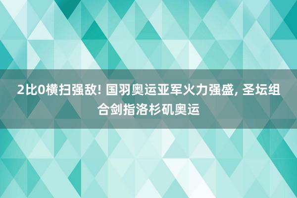 2比0横扫强敌! 国羽奥运亚军火力强盛, 圣坛组合剑指洛杉矶奥运