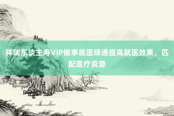 祥瑞东谈主寿VIP做事就医绿通提高就医效果，匹配医疗资源