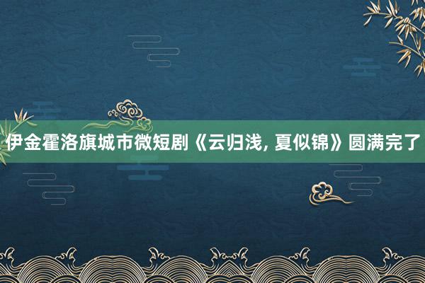 伊金霍洛旗城市微短剧《云归浅, 夏似锦》圆满完了