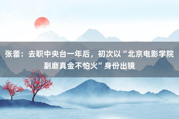 张蕾：去职中央台一年后，初次以“北京电影学院副磨真金不怕火”身份出镜