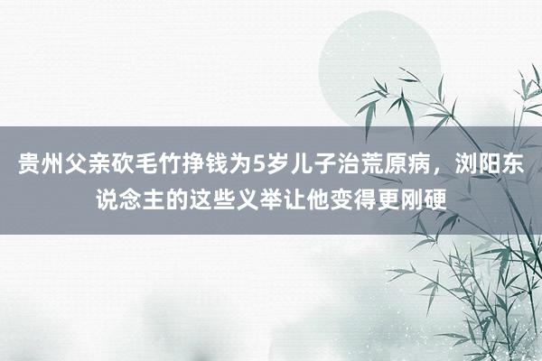 贵州父亲砍毛竹挣钱为5岁儿子治荒原病，浏阳东说念主的这些义举让他变得更刚硬