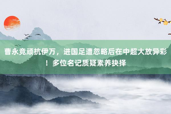 曹永竞顽抗伊万，进国足遭忽略后在中超大放异彩！多位名记质疑素养抉择