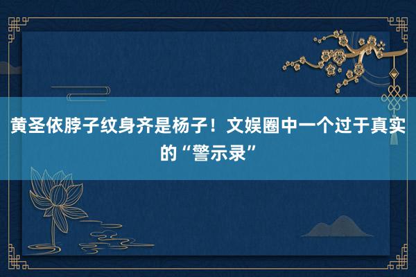 黄圣依脖子纹身齐是杨子！文娱圈中一个过于真实的“警示录”