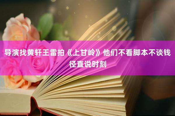 导演找黄轩王雷拍《上甘岭》他们不看脚本不谈钱径直说时刻