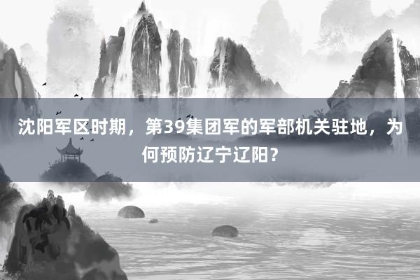 沈阳军区时期，第39集团军的军部机关驻地，为何预防辽宁辽阳？