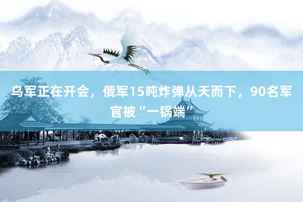 乌军正在开会，俄军15吨炸弹从天而下，90名军官被“一锅端”