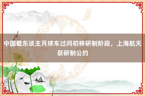 中国载东谈主月球车过问初样研制阶段，上海航天获研制公约