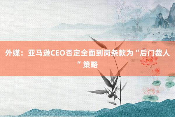 外媒：亚马逊CEO否定全面到岗条款为“后门裁人”策略