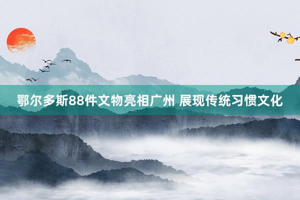 鄂尔多斯88件文物亮相广州 展现传统习惯文化