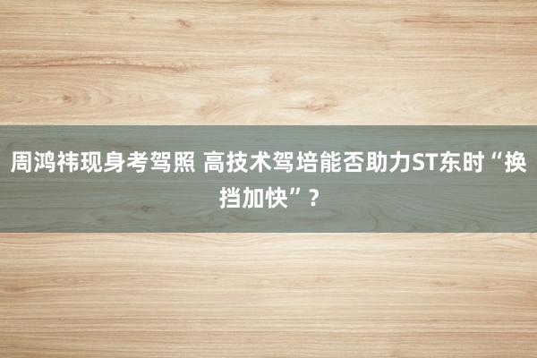 周鸿祎现身考驾照 高技术驾培能否助力ST东时“换挡加快”？