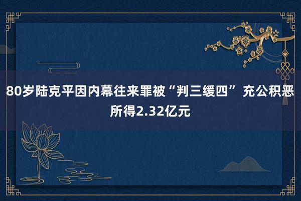 80岁陆克平因内幕往来罪被“判三缓四” 充公积恶所得2.32亿元