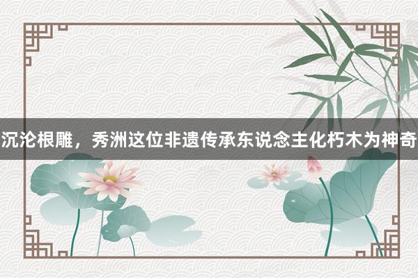 沉沦根雕，秀洲这位非遗传承东说念主化朽木为神奇