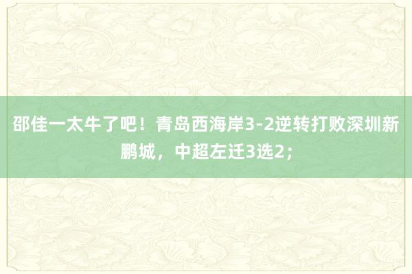 邵佳一太牛了吧！青岛西海岸3-2逆转打败深圳新鹏城，中超左迁3选2；