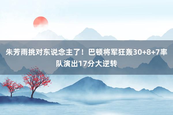 朱芳雨挑对东说念主了！巴顿将军狂轰30+8+7率队演出17分大逆转