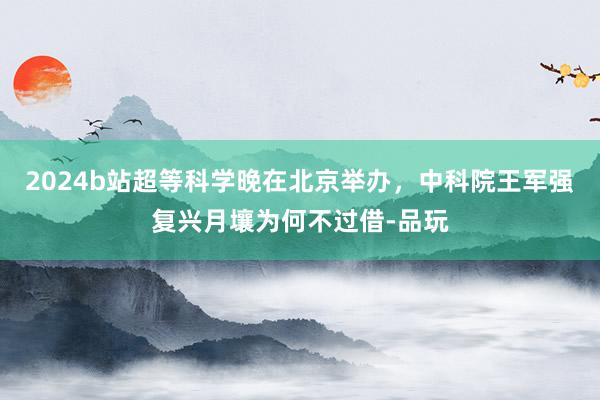 2024b站超等科学晚在北京举办，中科院王军强复兴月壤为何不过借-品玩